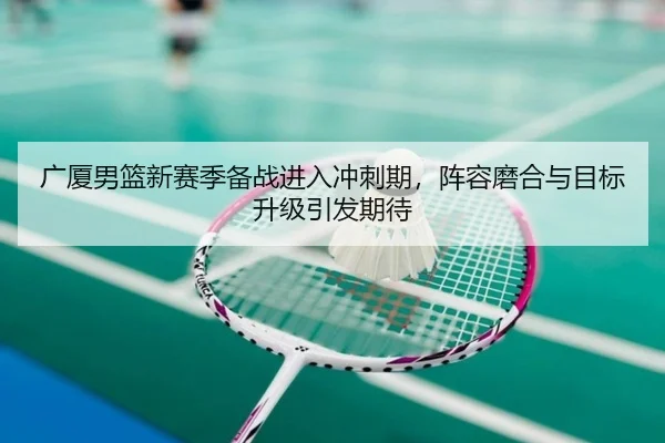 广厦男篮新赛季备战进入冲刺期，阵容磨合与目标升级引发期待