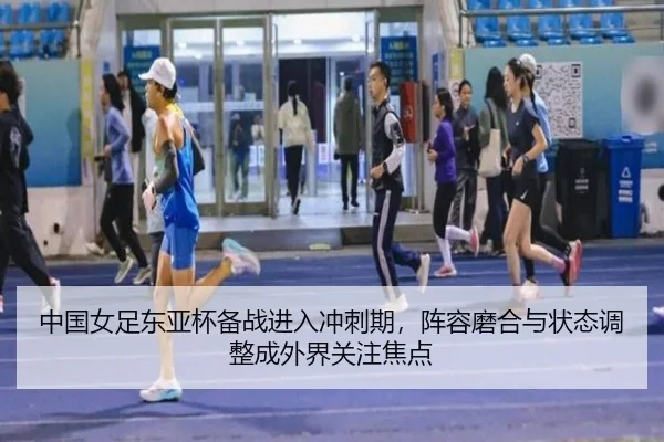 中国女足东亚杯备战进入冲刺期，阵容磨合与状态调整成外界关注焦点